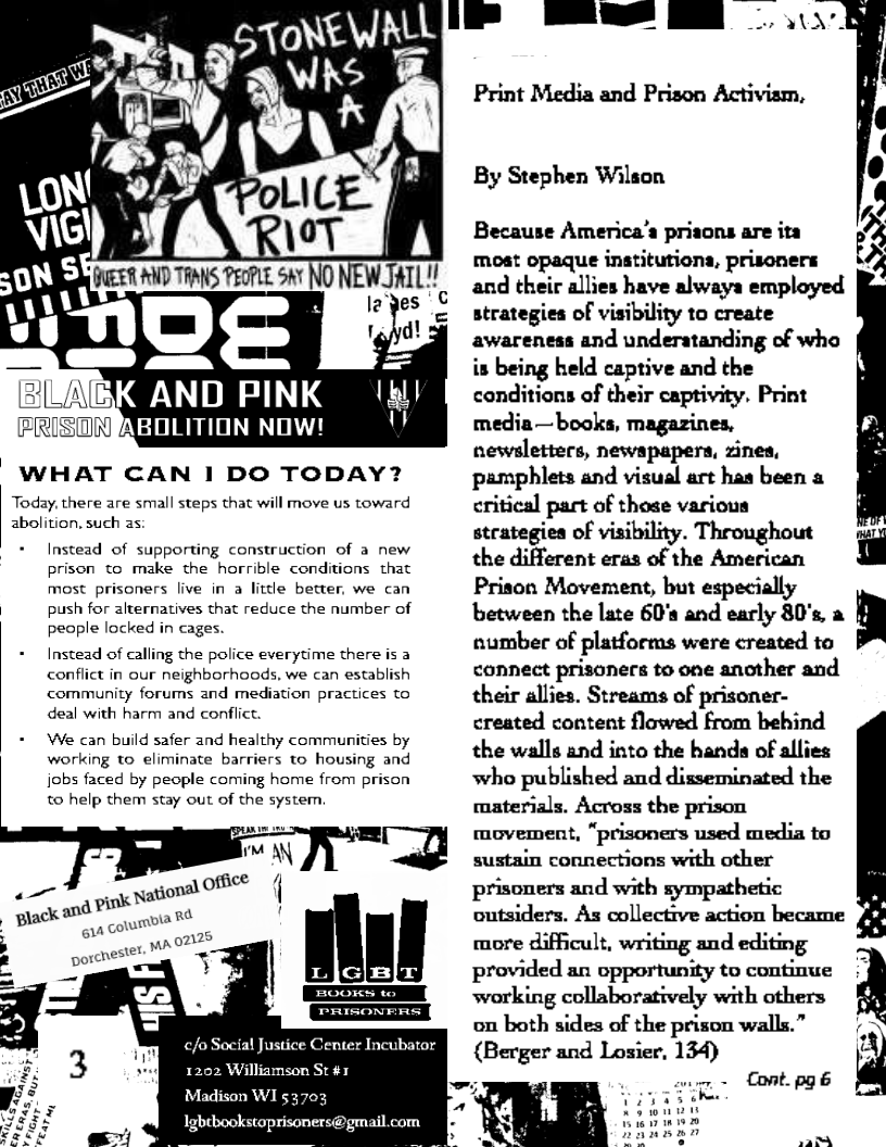 *

a”
eI\\k
nL ko pc Tg ee NONEWJAIL!

le" es €

t=]

WHAT CAN I DO TODAY?

Today, there are small steps that will move us toward
abolition, such as:

 

Instead of supporting construction of a new
prison to make the horrible conditions that
most prisoners live in a little better, we can
| push for alternatives that reduce the number of
people locked in cages.

Instead of calling the police everytime there is a
conflict in our neighborhoods, we can establish
community forums and mediation practices to
deal with harm and conflict.

We can build safer and healthy communities by
working to eliminate barriers to housing and
jobs faced by people coming home from prison
to help them stay out of the system.

 
      
 
 
 
 
 
 
 
 
 

c/o Social Justice Center Incubator
1202 Williamson St #1
DOE m al

Sora)

 

  
   

Print Media and Prison Activism,

By Stephen Wilson

Because America’s priaons are ita
Most opaque institutions, prisoners
and their allies have alwaya employed
strategies of visibility to create
awareness and underatanding of who
is being held captive and the
conditions of their captivity. Print
media—books, magazines,
newsletters, newapapers, zines,
pamphlets and visual art has been a
critical part of those various
stcategies of visibility. Throughout
the different eras of the American
Prison Movement, but especially
between the late 60's and early 80's, a
number of platforms were created to
connect prisoners to one another and
their allies. Streams of prisoner-
created content flowed from behind
the walls and into the hands of allies
who published and disseminated the
materials. Across the prison
movement, “prisoners used media to
sustain connections with other
prisoners and with sympathetic
outsiders. As collective action became
more difficult, writing and editing
provided an opportunity to continue
working collaboratively with others
on both sides of the prison walls.”
{Berger and Losier, 134)

Cont. pg é id

as

  
